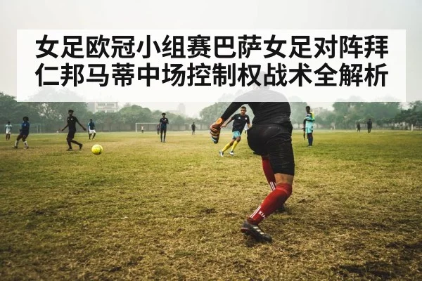 女足欧冠小组赛巴萨女足对阵拜仁邦马蒂中场控制权战术全解析