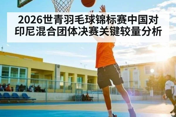 2026世青羽毛球锦标赛中国对印尼混合团体决赛关键较量分析