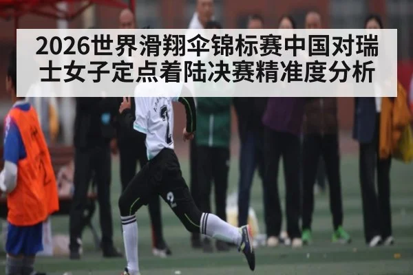 2026世界滑翔伞锦标赛中国对瑞士女子定点着陆决赛精准度分析