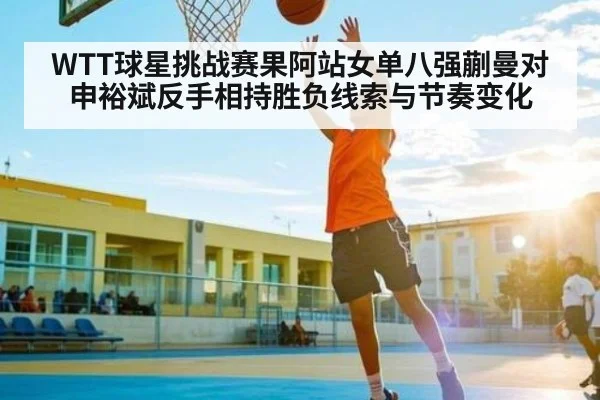 WTT球星挑战赛果阿站女单八强蒯曼对申裕斌反手相持胜负线索与节奏变化